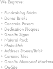 We Engrave:

 Fundraising Bricks Donor Bricks Concrete Pavers Dedication Plaques Granite Signs Natural Rock Photo-Etch Address Stones/Brick Ceramic Tiles Granite Memorial Markers
 On-Site 